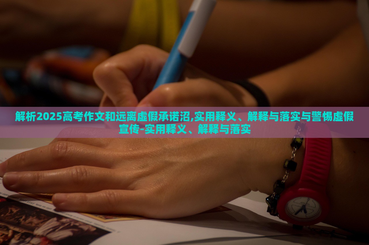 解析2025高考作文和远离虚假承诺沼,实用释义、解释与落实与警惕虚假宣传-实用释义、解释与落实