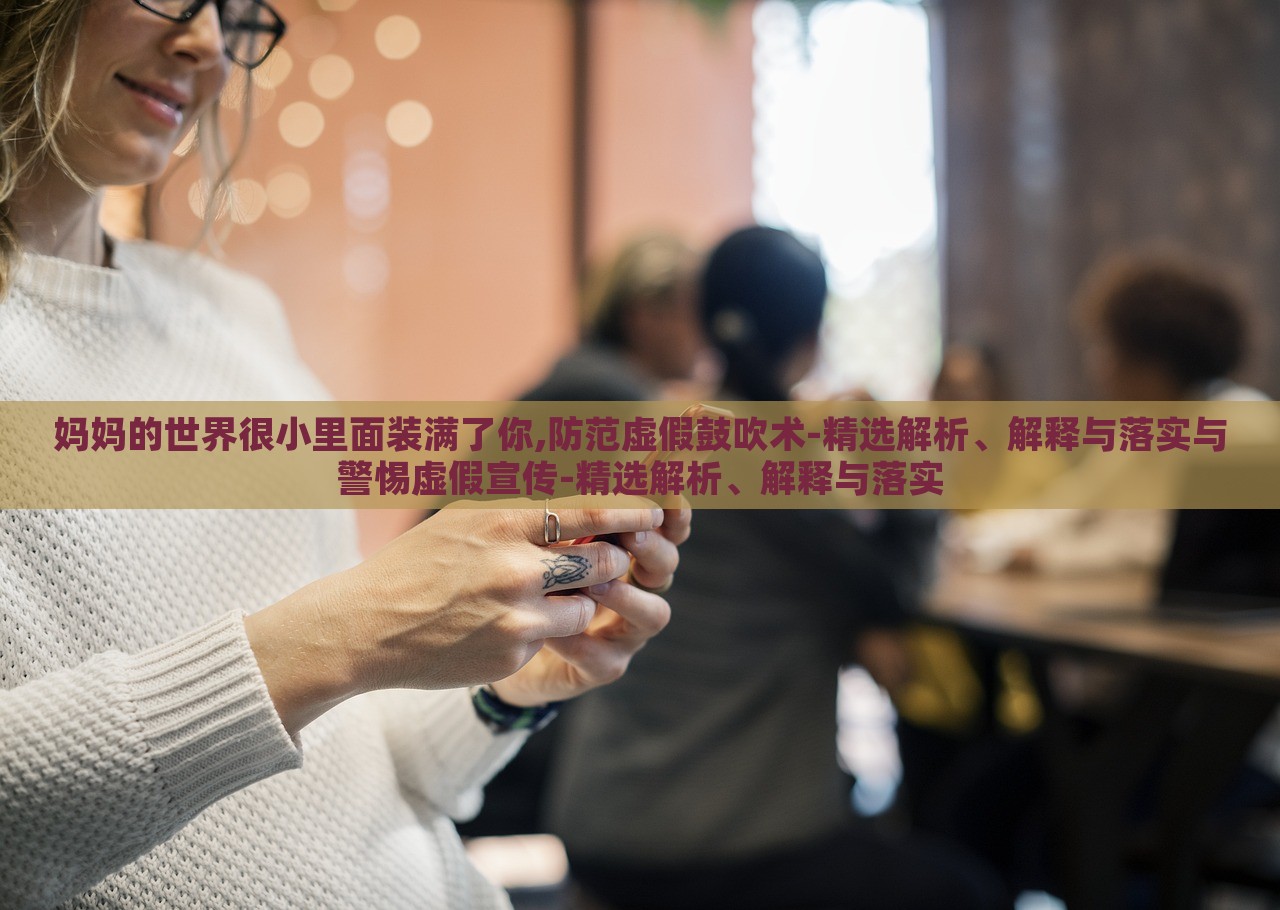 妈妈的世界很小里面装满了你,防范虚假鼓吹术-精选解析、解释与落实与警惕虚假宣传-精选解析、解释与落实
