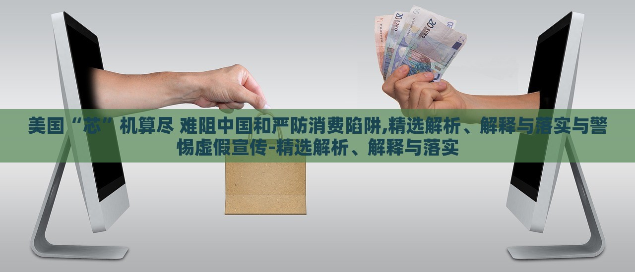 美国“芯”机算尽 难阻中国和严防消费陷阱,精选解析、解释与落实与警惕虚假宣传-精选解析、解释与落实