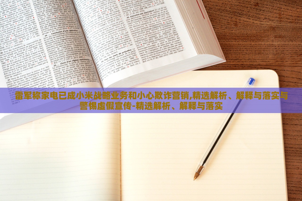 雷军称家电已成小米战略业务和小心欺诈营销,精选解析、解释与落实与警惕虚假宣传-精选解析、解释与落实
