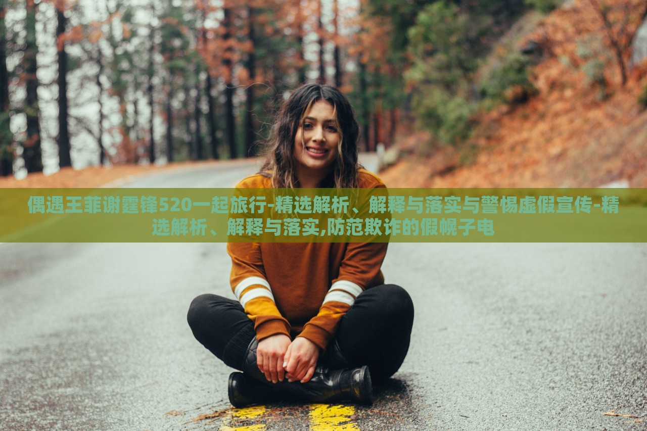 偶遇王菲谢霆锋520一起旅行-精选解析、解释与落实与警惕虚假宣传-精选解析、解释与落实,防范欺诈的假幌子电