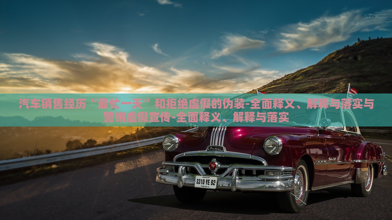 汽车销售经历“最忙一天”和拒绝虚假的伪装-全面释义、解释与落实与警惕虚假宣传-全面释义、解释与落实