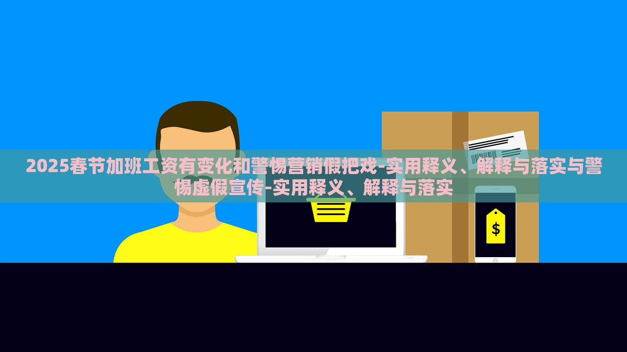 2025春节加班工资有变化和警惕营销假把戏-实用释义、解释与落实与警惕虚假宣传-实用释义、解释与落实