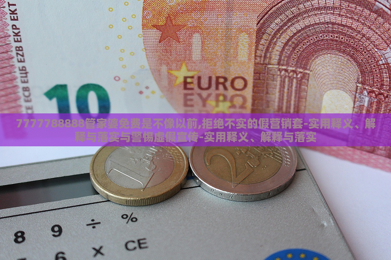 7777788888管家婆免费是不像以前,拒绝不实的假营销套-实用释义、解释与落实与警惕虚假宣传-实用释义、解释与落实