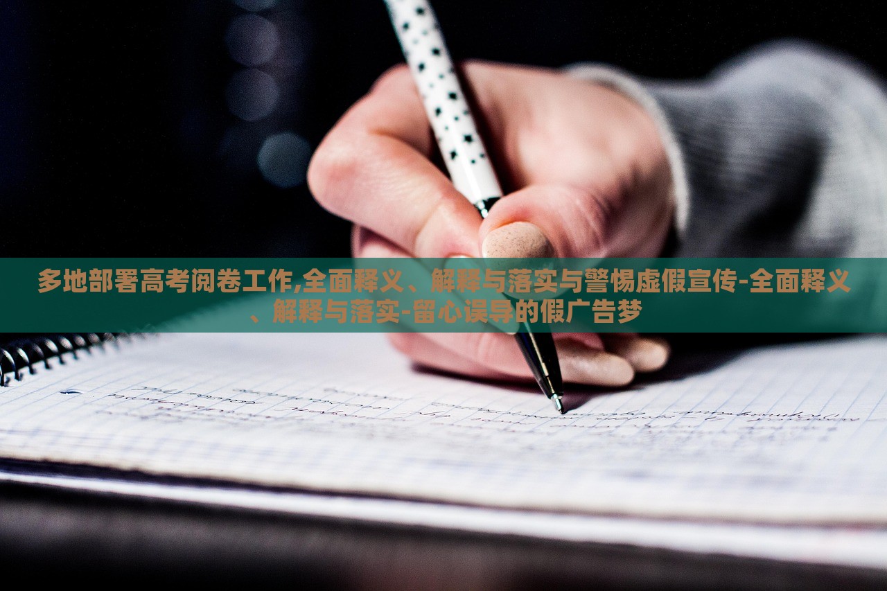 多地部署高考阅卷工作,全面释义、解释与落实与警惕虚假宣传-全面释义、解释与落实-留心误导的假广告梦