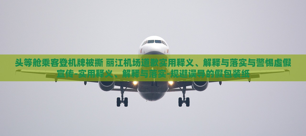 头等舱乘客登机牌被撕 丽江机场道歉实用释义、解释与落实与警惕虚假宣传-实用释义、解释与落实-规避误导的假包装纸