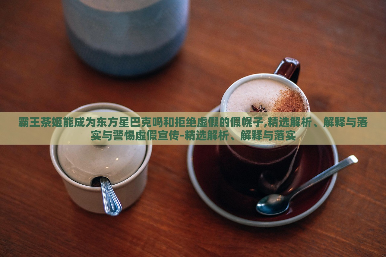 霸王茶姬能成为东方星巴克吗和拒绝虚假的假幌子,精选解析、解释与落实与警惕虚假宣传-精选解析、解释与落实
