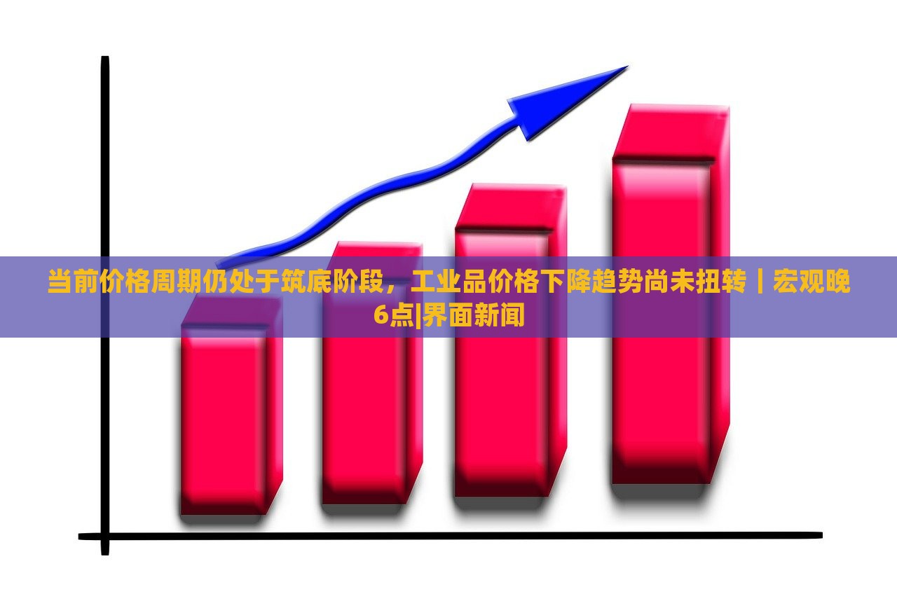 当前价格周期仍处于筑底阶段，工业品价格下降趋势尚未扭转｜宏观晚6点|界面新闻