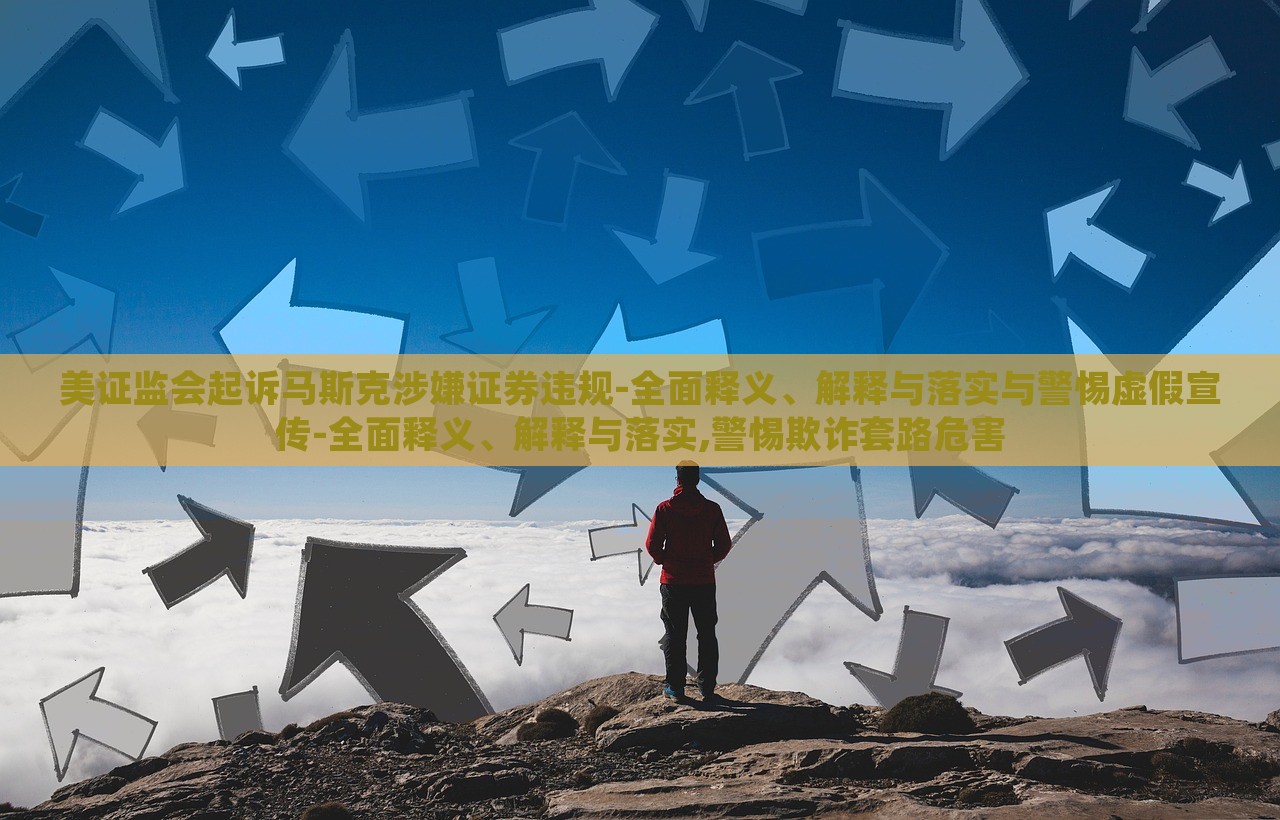 美证监会起诉马斯克涉嫌证券违规-全面释义、解释与落实与警惕虚假宣传-全面释义、解释与落实,警惕欺诈套路危害