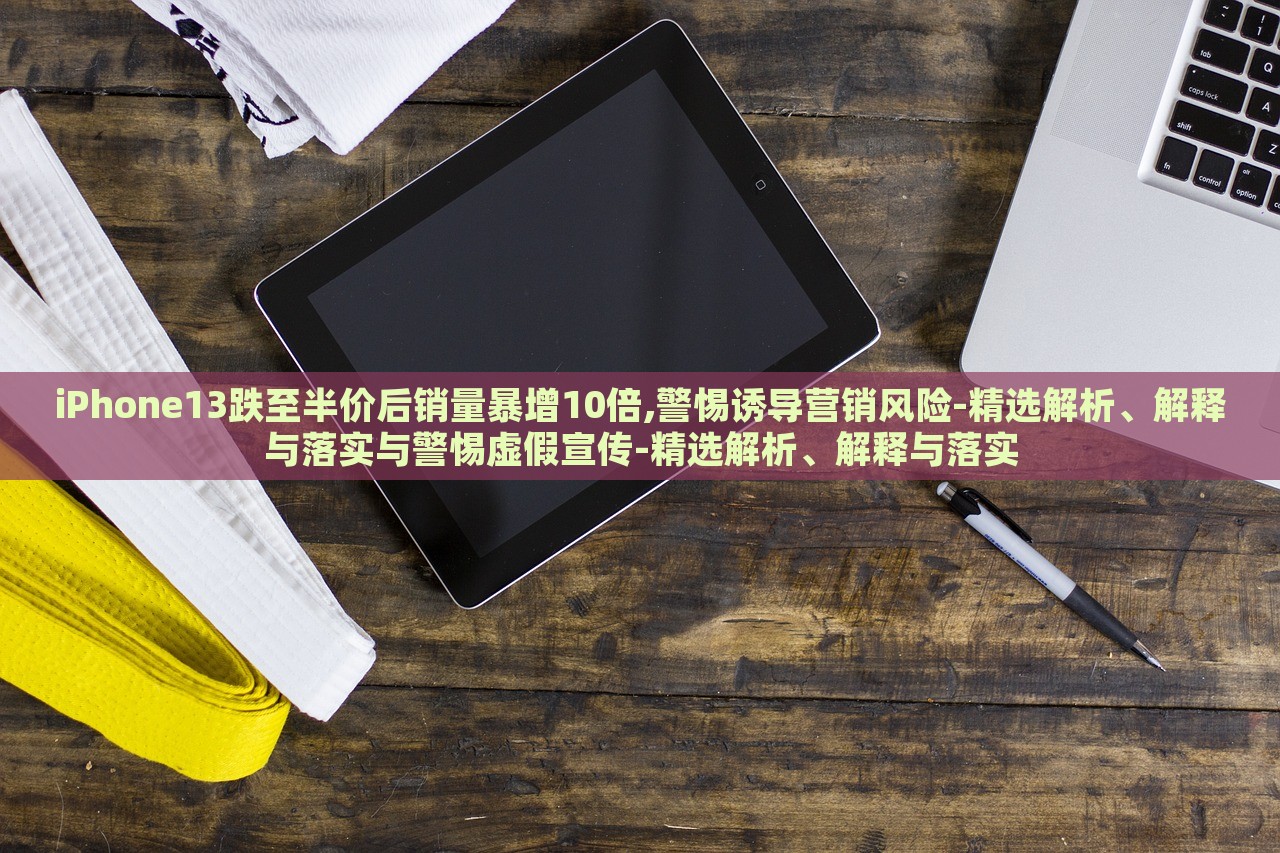 iPhone13跌至半价后销量暴增10倍,警惕诱导营销风险-精选解析、解释与落实与警惕虚假宣传-精选解析、解释与落实