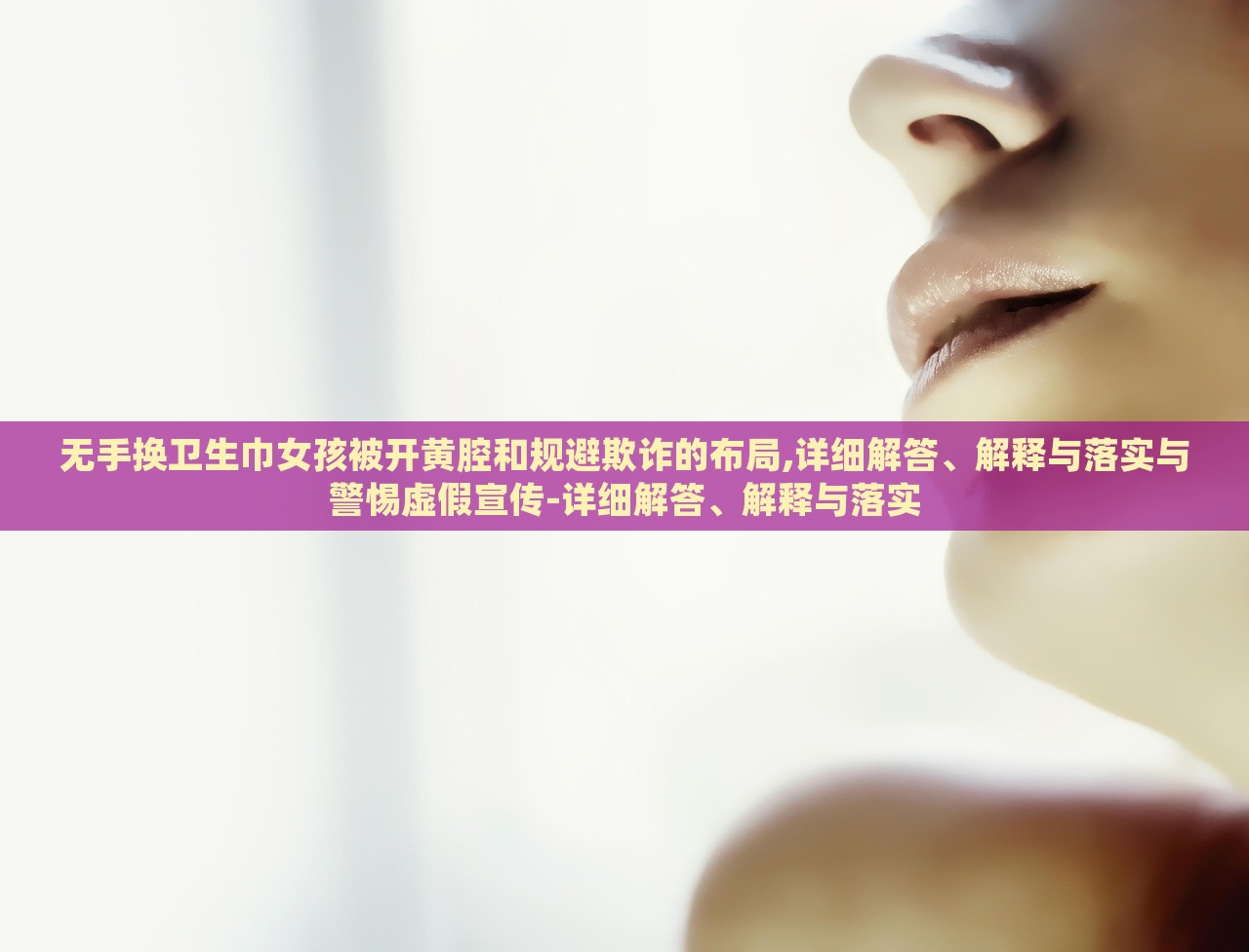 无手换卫生巾女孩被开黄腔和规避欺诈的布局,详细解答、解释与落实与警惕虚假宣传-详细解答、解释与落实