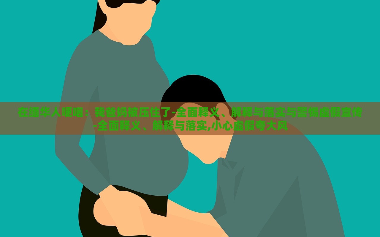 在缅华人哽咽：我爸妈被压住了-全面释义、解释与落实与警惕虚假宣传-全面释义、解释与落实,小心虚假夸大风