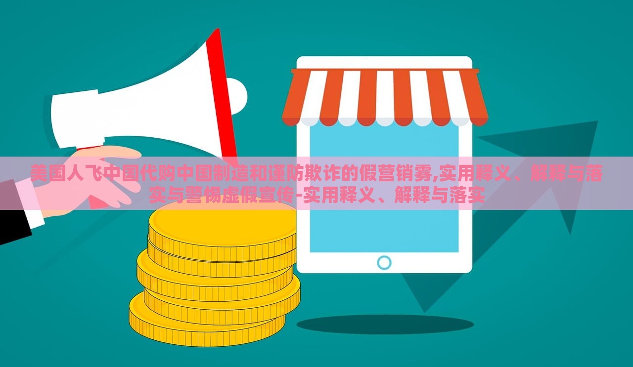 美国人飞中国代购中国制造和谨防欺诈的假营销雾,实用释义、解释与落实与警惕虚假宣传-实用释义、解释与落实