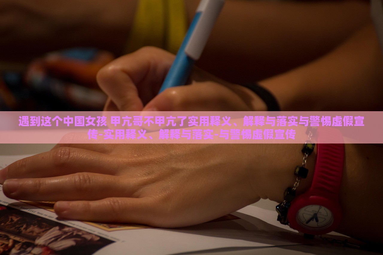 遇到这个中国女孩 甲亢哥不甲亢了实用释义、解释与落实与警惕虚假宣传-实用释义、解释与落实-与警惕虚假宣传