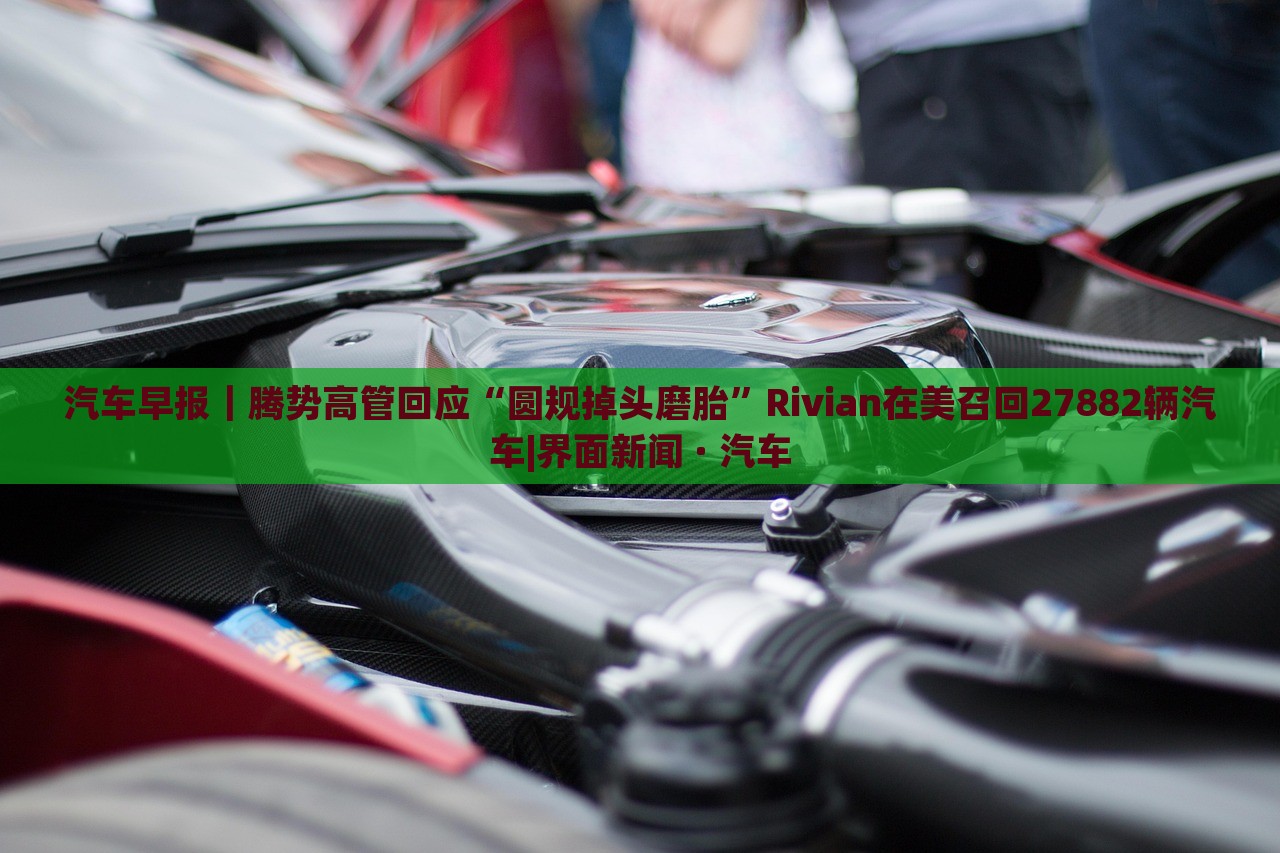 汽车早报｜腾势高管回应“圆规掉头磨胎”Rivian在美召回27882辆汽车|界面新闻 · 汽车