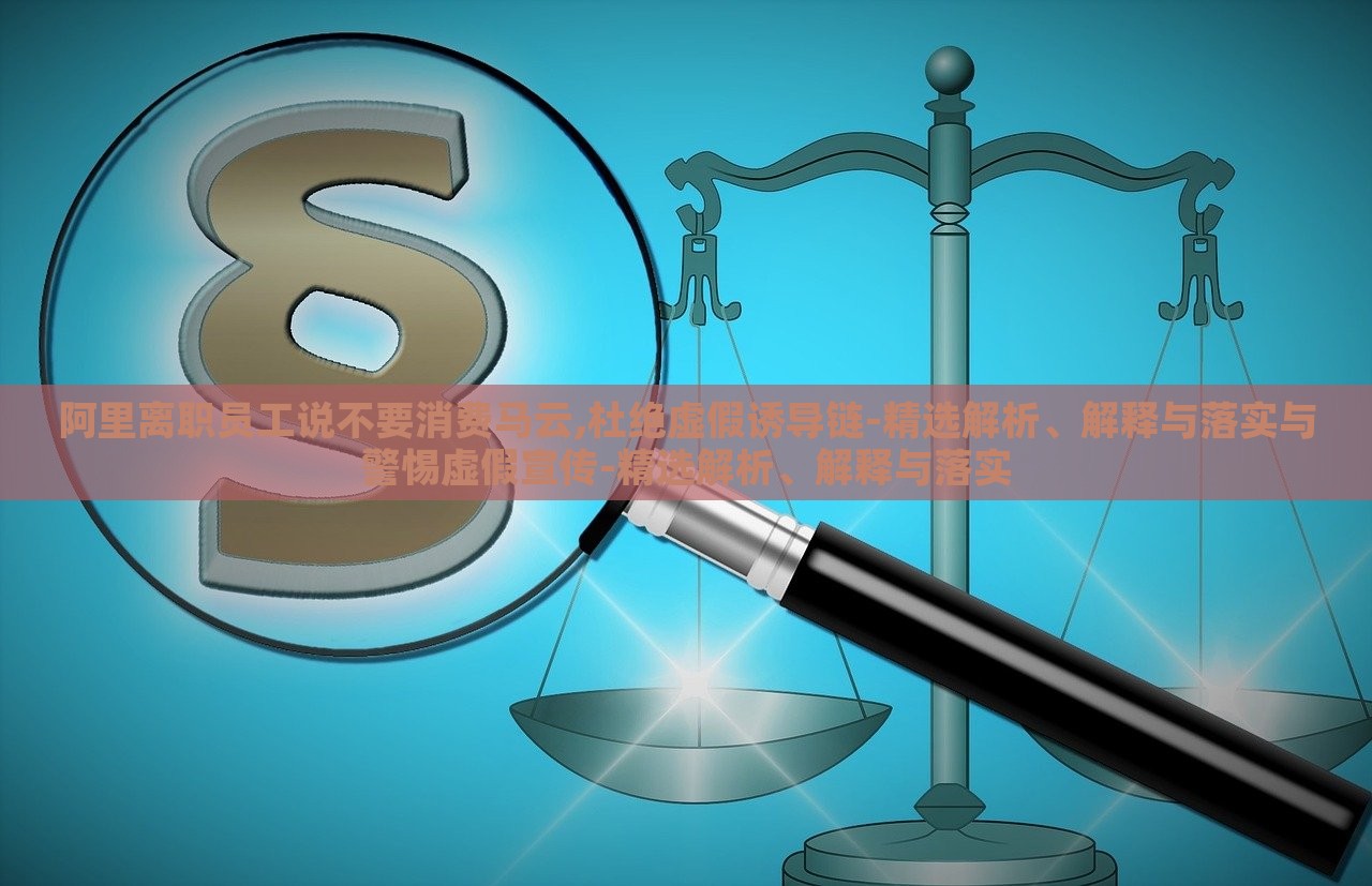 阿里离职员工说不要消费马云,杜绝虚假诱导链-精选解析、解释与落实与警惕虚假宣传-精选解析、解释与落实