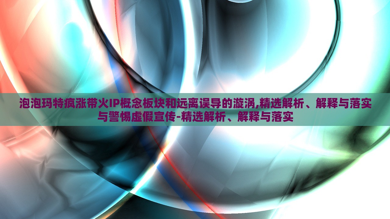 泡泡玛特疯涨带火IP概念板块和远离误导的漩涡,精选解析、解释与落实与警惕虚假宣传-精选解析、解释与落实