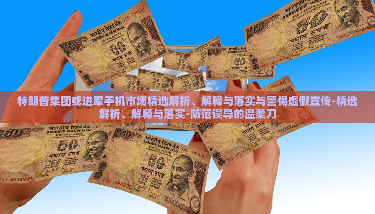 特朗普集团或进军手机市场精选解析、解释与落实与警惕虚假宣传-精选解析、解释与落实-防范误导的温柔刀