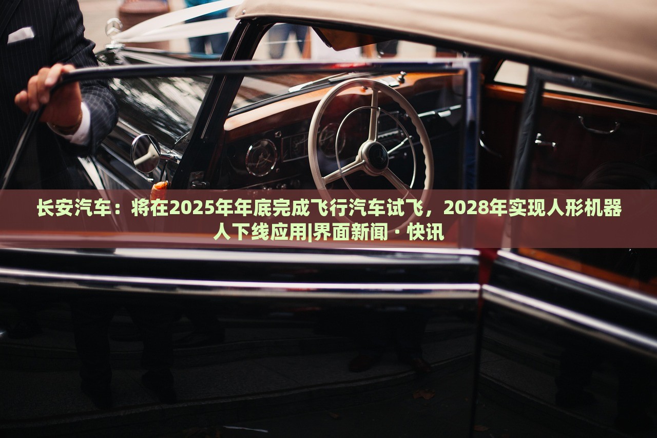 长安汽车：将在2025年年底完成飞行汽车试飞，2028年实现人形机器人下线应用|界面新闻 · 快讯