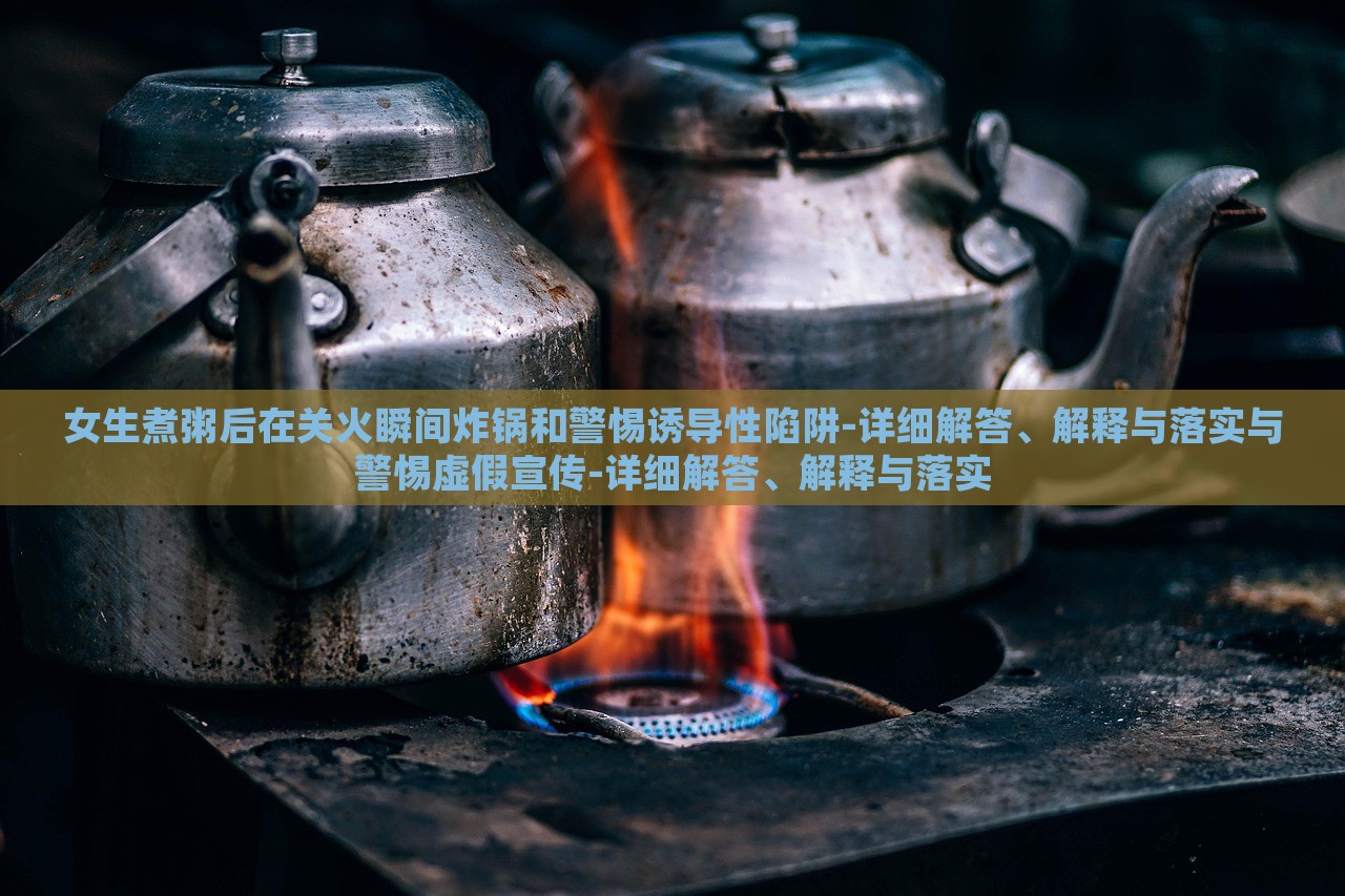 女生煮粥后在关火瞬间炸锅和警惕诱导性陷阱-详细解答、解释与落实与警惕虚假宣传-详细解答、解释与落实