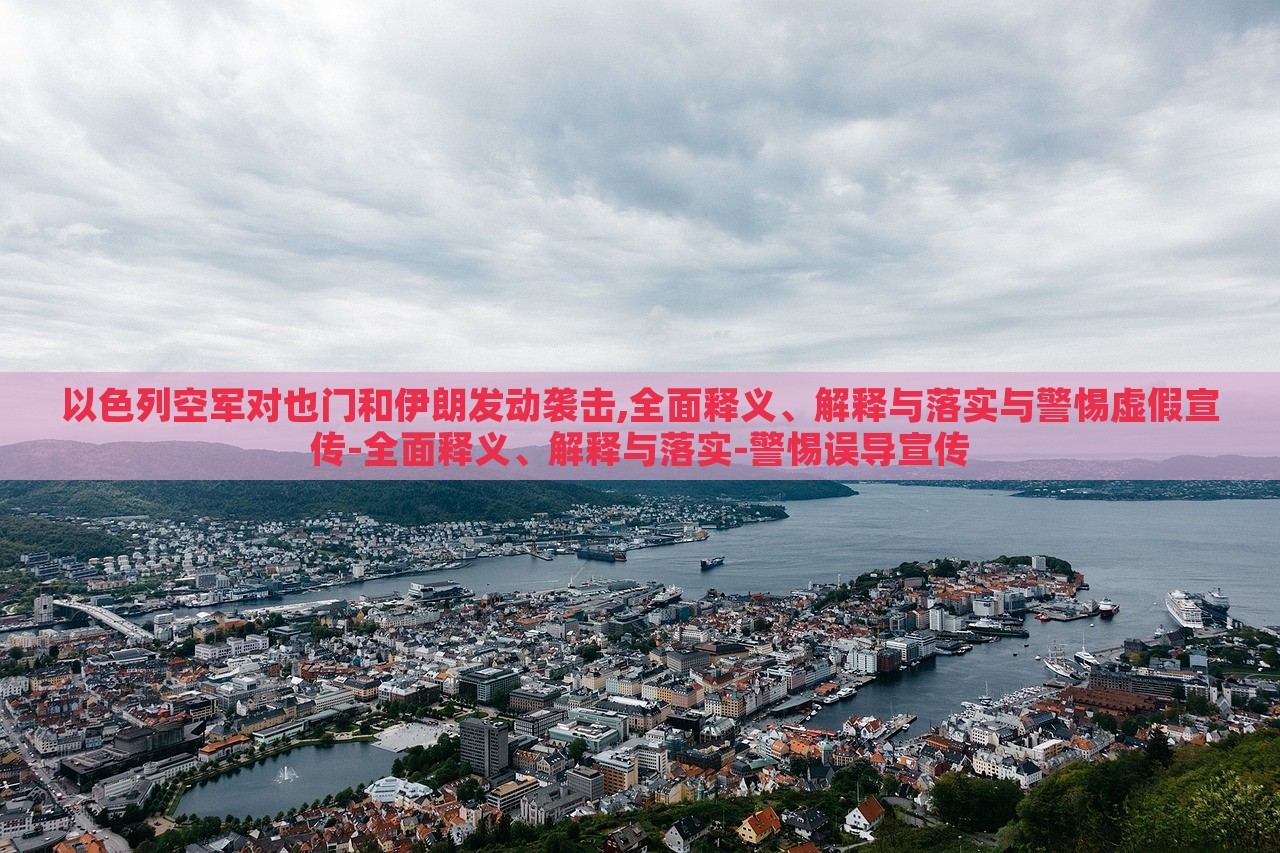 以色列空军对也门和伊朗发动袭击,全面释义、解释与落实与警惕虚假宣传-全面释义、解释与落实-警惕误导宣传
