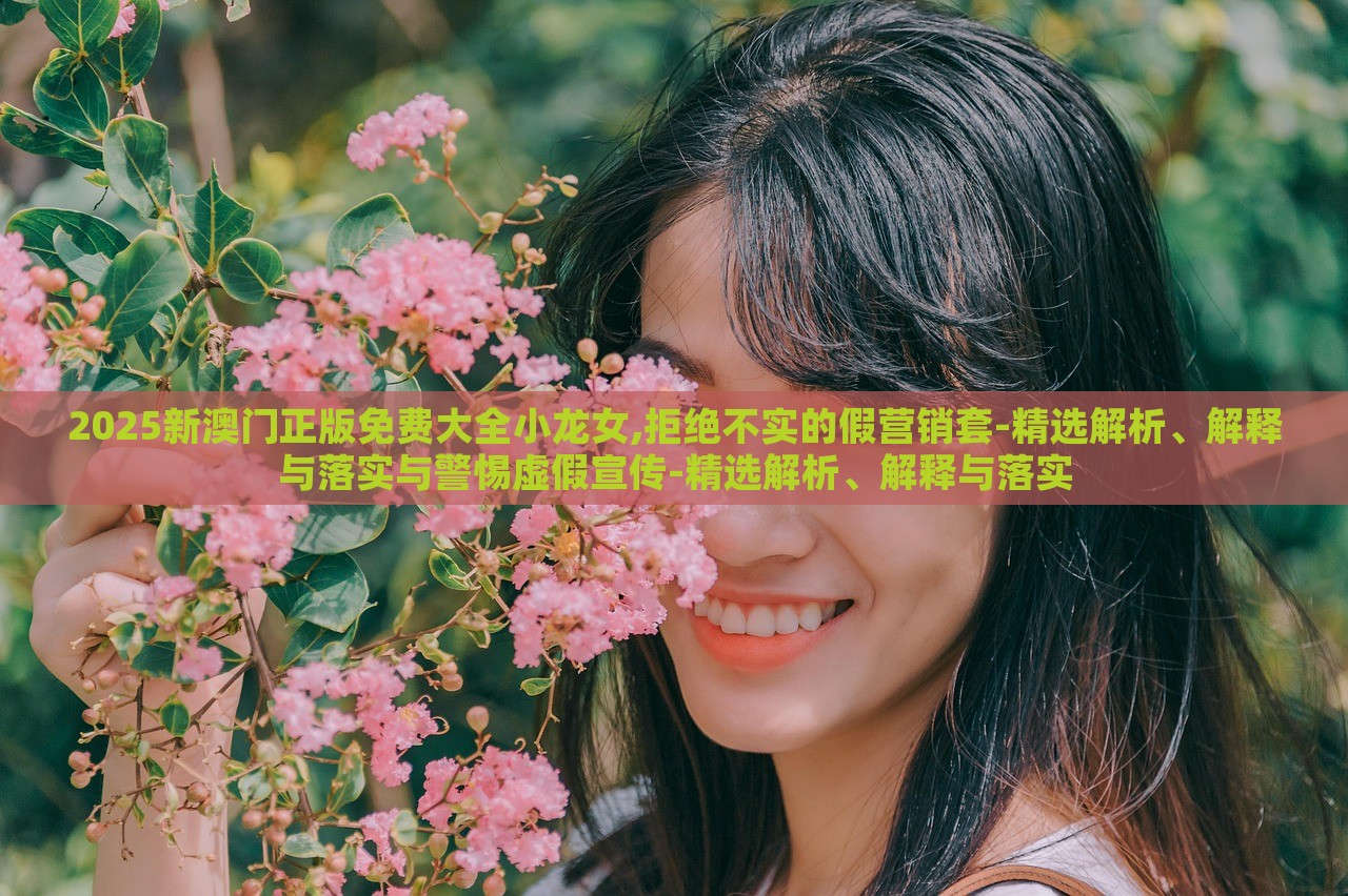 2025新澳门正版免费大全小龙女,拒绝不实的假营销套-精选解析、解释与落实与警惕虚假宣传-精选解析、解释与落实