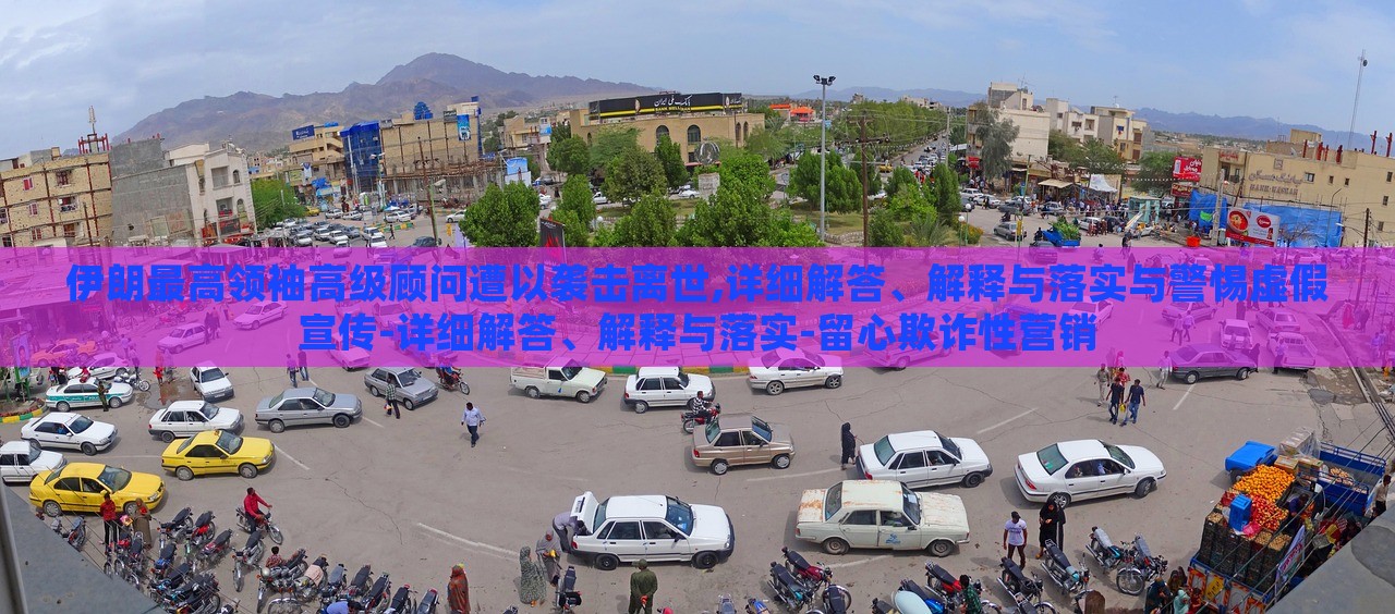 伊朗最高领袖高级顾问遭以袭击离世,详细解答、解释与落实与警惕虚假宣传-详细解答、解释与落实-留心欺诈性营销