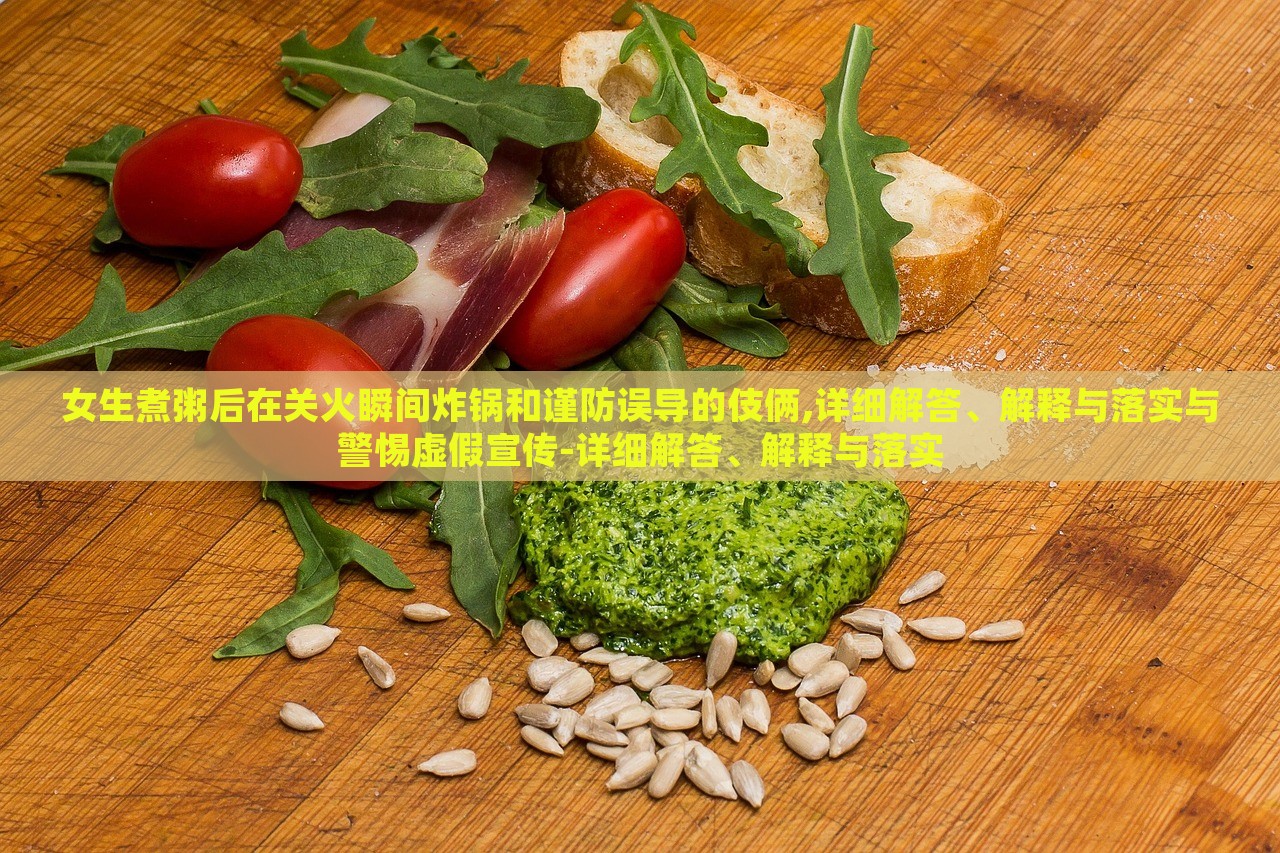 女生煮粥后在关火瞬间炸锅和谨防误导的伎俩,详细解答、解释与落实与警惕虚假宣传-详细解答、解释与落实