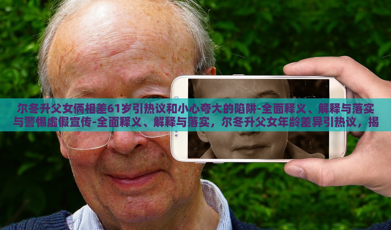 尔冬升父女俩相差61岁引热议和小心夸大的陷阱-全面释义、解释与落实与警惕虚假宣传-全面释义、解释与落实，尔冬升父女年龄差异引热议，揭秘真实年龄背后的宣传陷阱