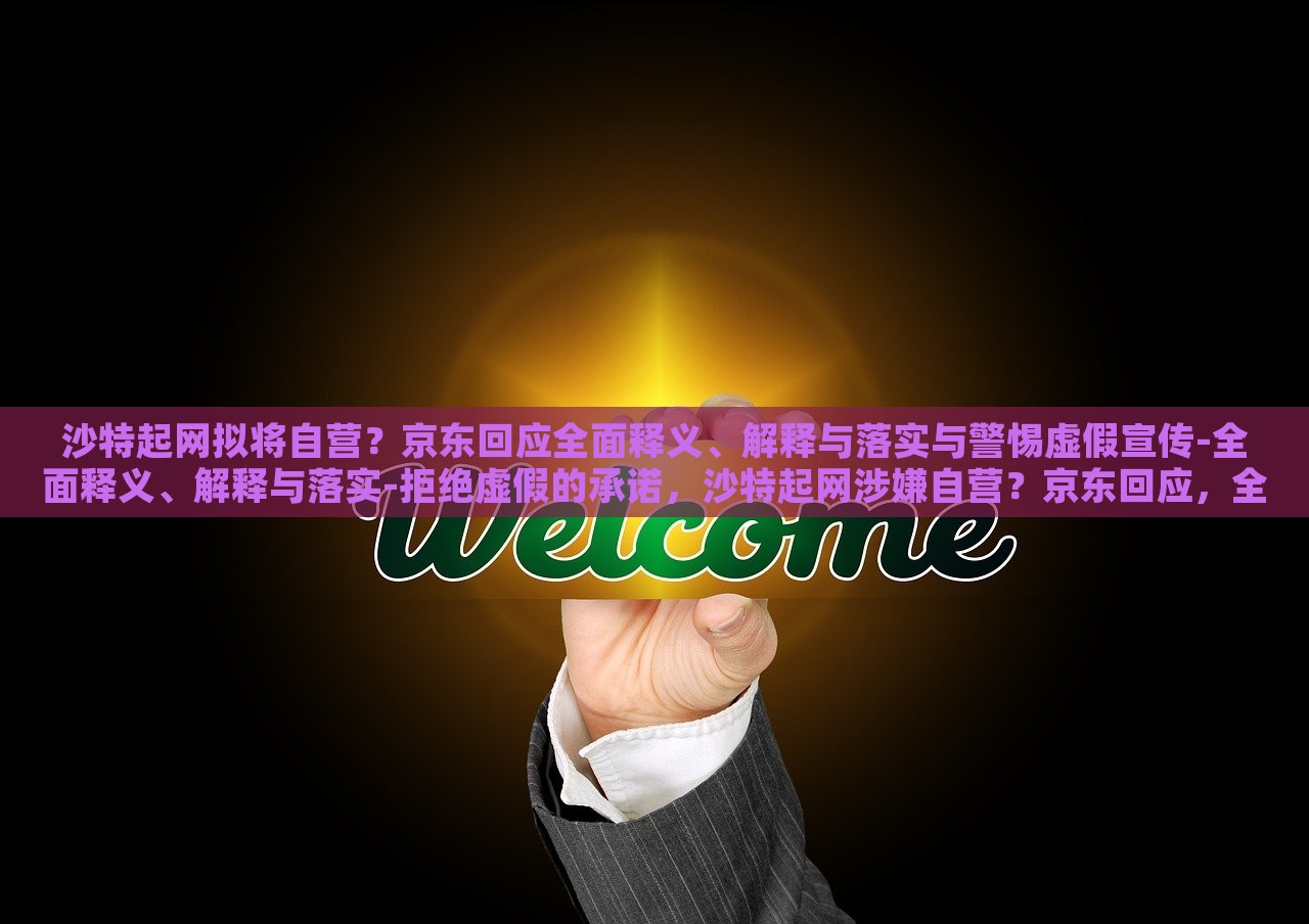 沙特起网拟将自营？京东回应全面释义、解释与落实与警惕虚假宣传-全面释义、解释与落实-拒绝虚假的承诺，沙特起网涉嫌自营？京东回应，全面解析与风险警示