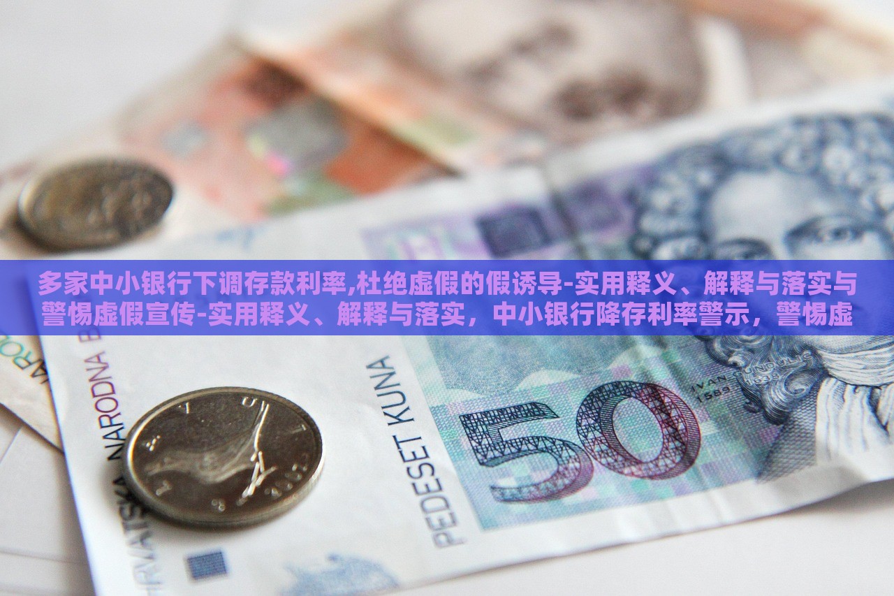 多家中小银行下调存款利率,杜绝虚假的假诱导-实用释义、解释与落实与警惕虚假宣传-实用释义、解释与落实，中小银行降存利率警示，警惕虚假宣传与误导性诱导解析与应对