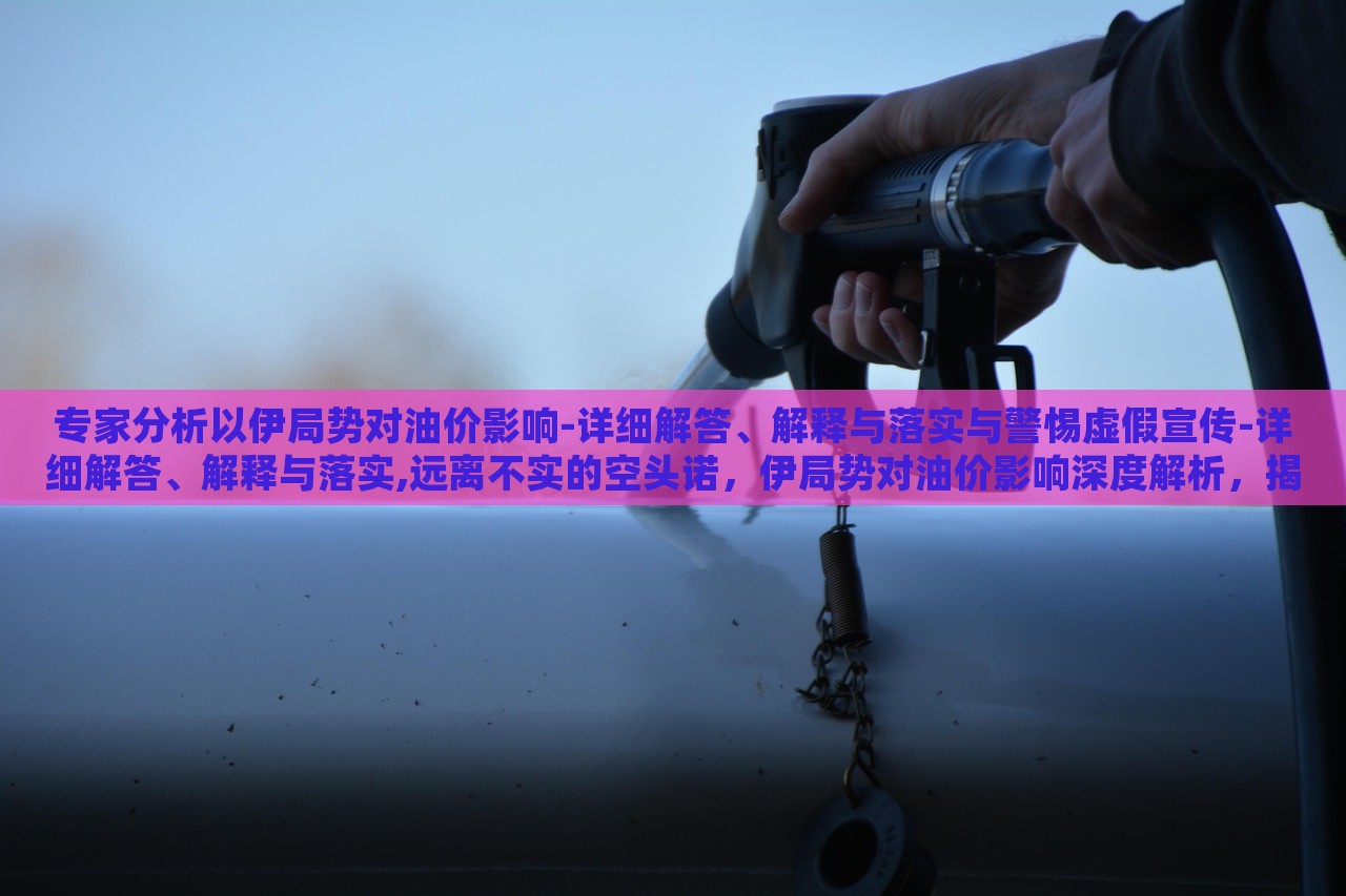 专家分析以伊局势对油价影响-详细解答、解释与落实与警惕虚假宣传-详细解答、解释与落实,远离不实的空头诺，伊局势对油价影响深度解析，揭秘真相与防范虚假宣传