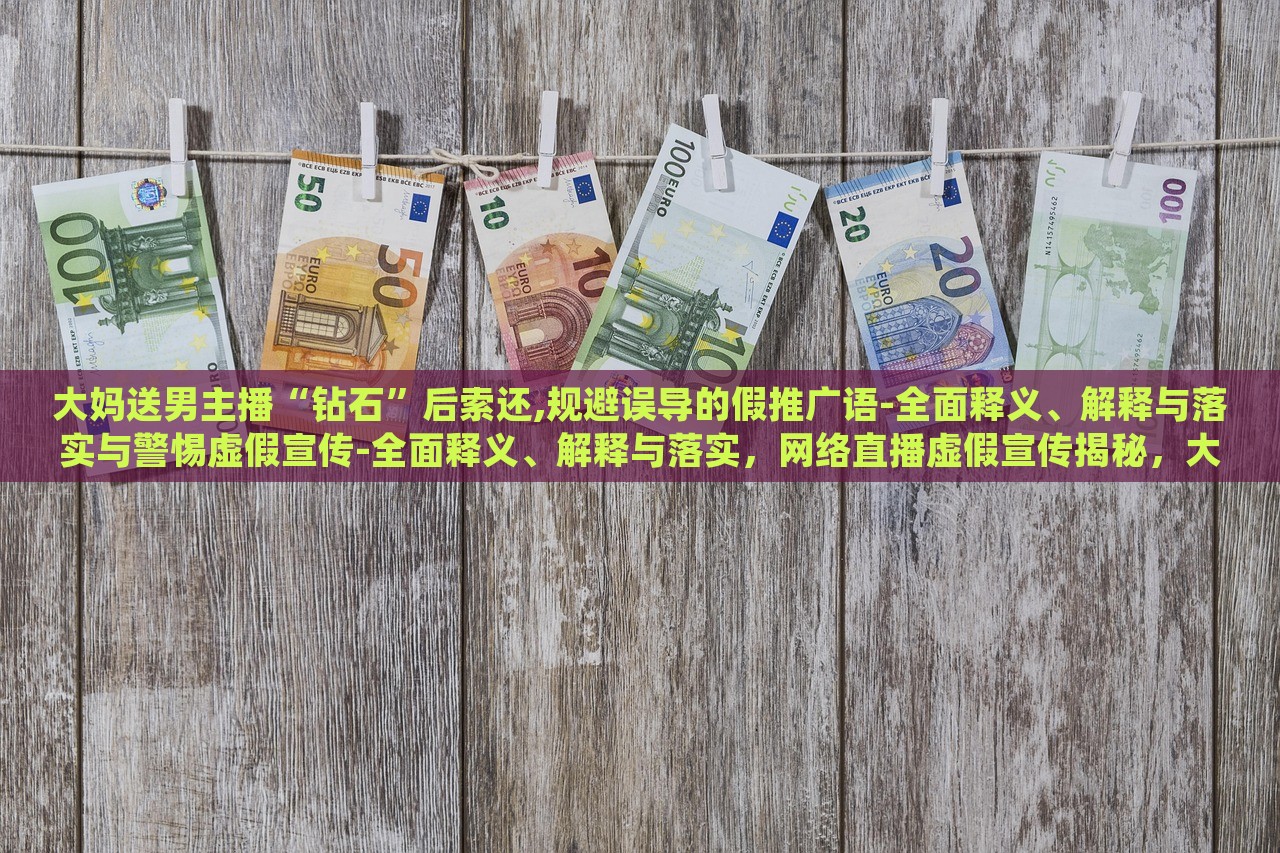大妈送男主播“钻石”后索还,规避误导的假推广语-全面释义、解释与落实与警惕虚假宣传-全面释义、解释与落实，网络直播虚假宣传揭秘，大妈追星维权，警惕直播带货陷阱