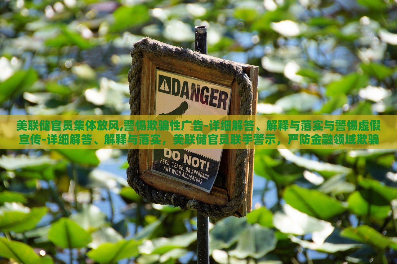 美联储官员集体放风,警惕欺骗性广告-详细解答、解释与落实与警惕虚假宣传-详细解答、解释与落实，美联储官员联手警示，严防金融领域欺骗性广告与虚假宣传风险