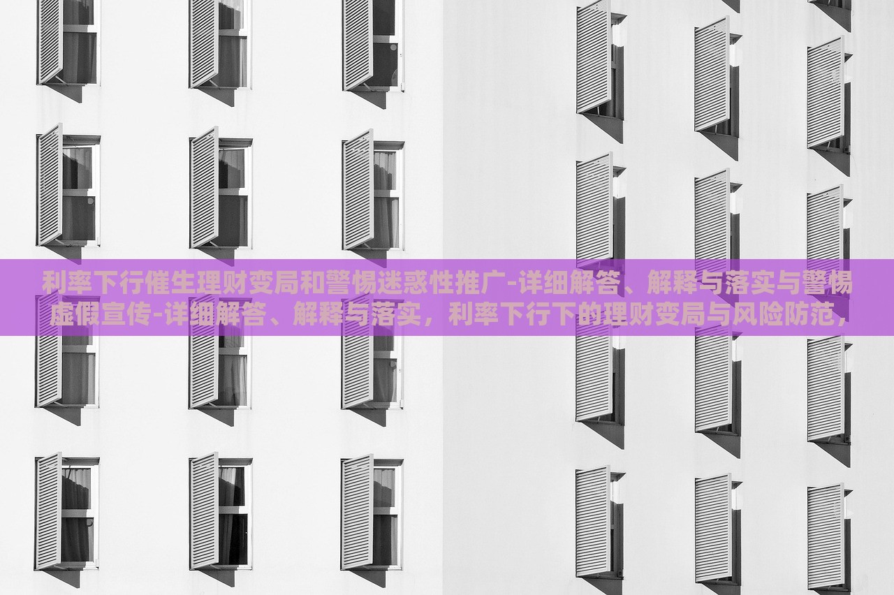 利率下行催生理财变局和警惕迷惑性推广-详细解答、解释与落实与警惕虚假宣传-详细解答、解释与落实，利率下行下的理财变局与风险防范，深度解析与虚假宣传警示