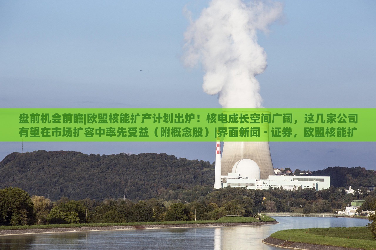 盘前机会前瞻|欧盟核能扩产计划出炉！核电成长空间广阔，这几家公司有望在市场扩容中率先受益（附概念股）|界面新闻 · 证券，欧盟核能扩产计划发布，核电市场潜力巨大，多家企业或迎发展机遇