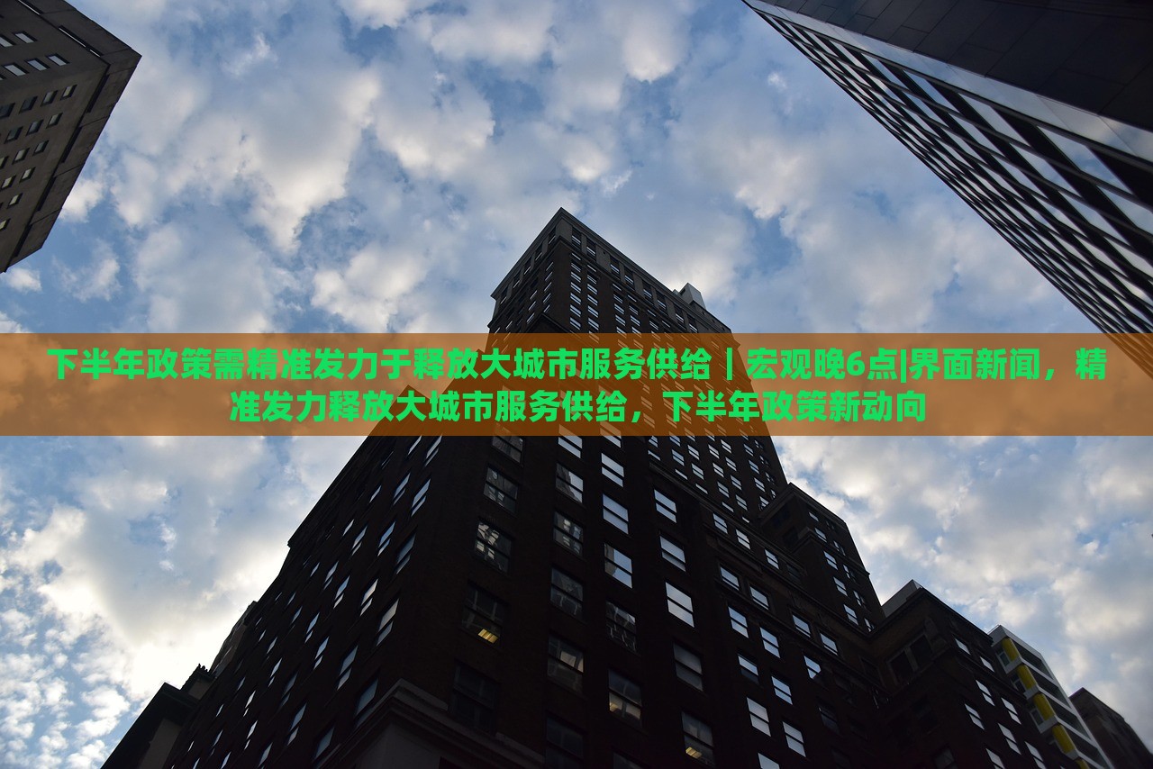 下半年政策需精准发力于释放大城市服务供给｜宏观晚6点|界面新闻，精准发力释放大城市服务供给，下半年政策新动向