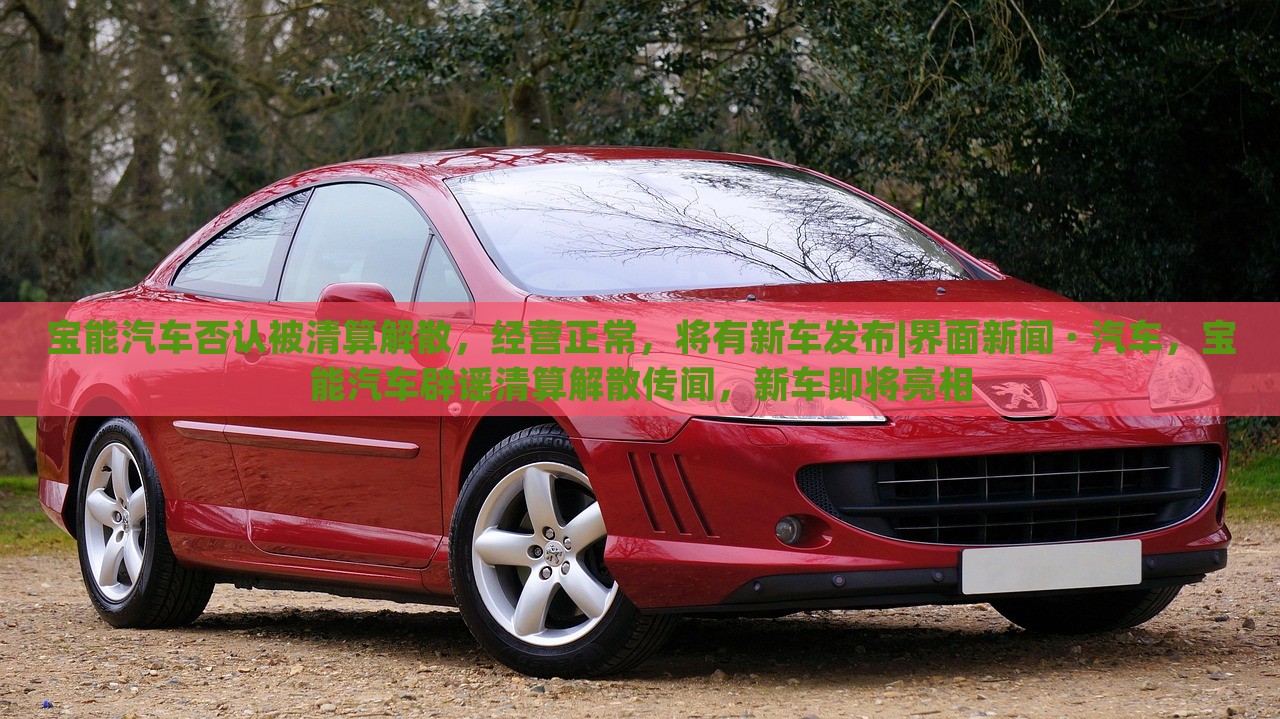 宝能汽车否认被清算解散，经营正常，将有新车发布|界面新闻 · 汽车，宝能汽车辟谣清算解散传闻，新车即将亮相