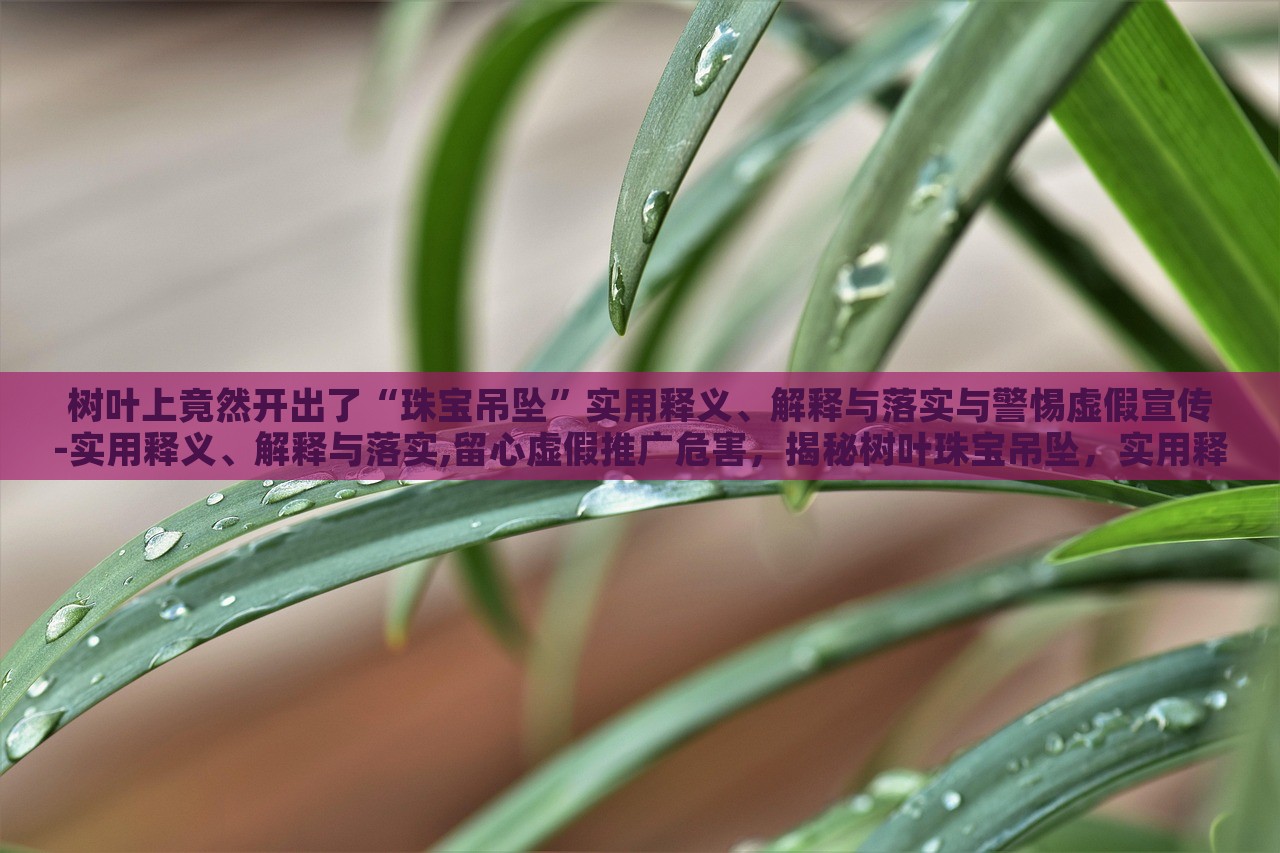 树叶上竟然开出了“珠宝吊坠”实用释义、解释与落实与警惕虚假宣传-实用释义、解释与落实,留心虚假推广危害，揭秘树叶珠宝吊坠，实用释义、警惕虚假宣传风险