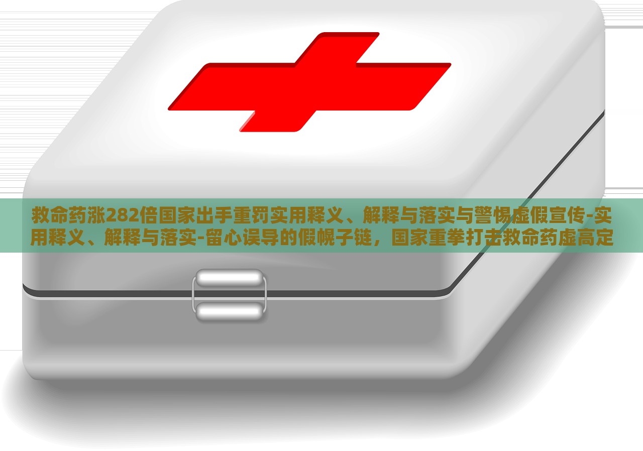 救命药涨282倍国家出手重罚实用释义、解释与落实与警惕虚假宣传-实用释义、解释与落实-留心误导的假幌子链，国家重拳打击救命药虚高定价，解读政策落实与防范虚假宣传风险
