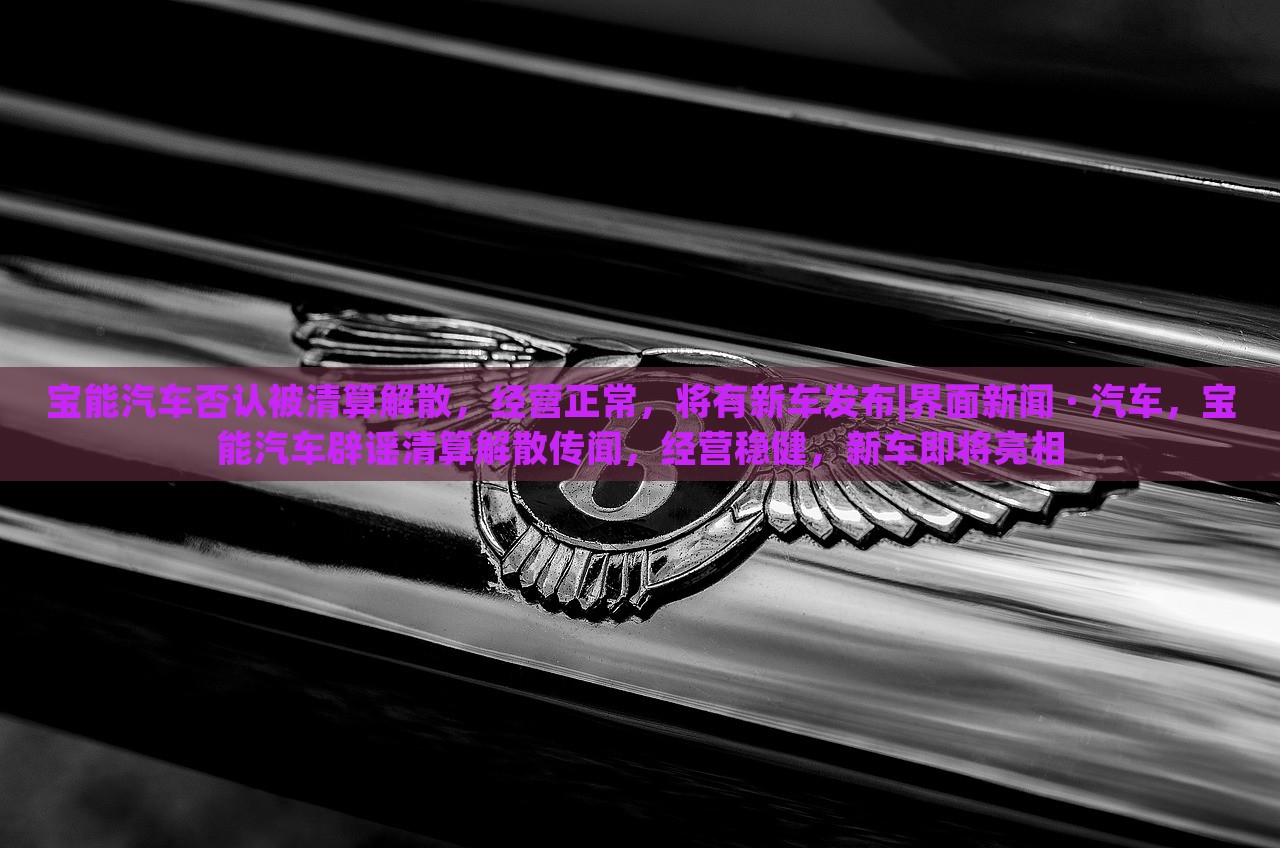 宝能汽车否认被清算解散，经营正常，将有新车发布|界面新闻 · 汽车，宝能汽车辟谣清算解散传闻，经营稳健，新车即将亮相