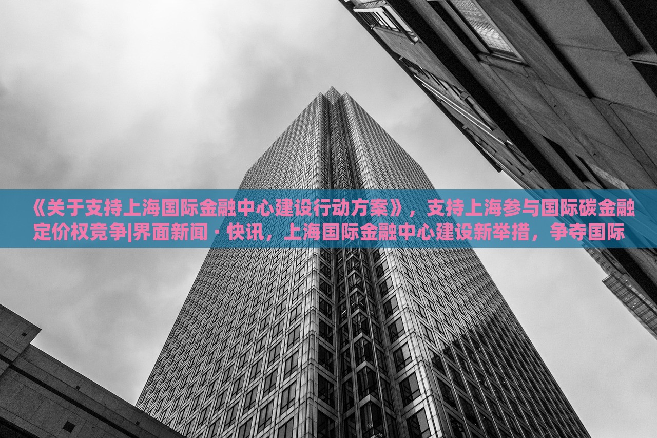 《关于支持上海国际金融中心建设行动方案》，支持上海参与国际碳金融定价权竞争|界面新闻 · 快讯，上海国际金融中心建设新举措，争夺国际碳金融定价权