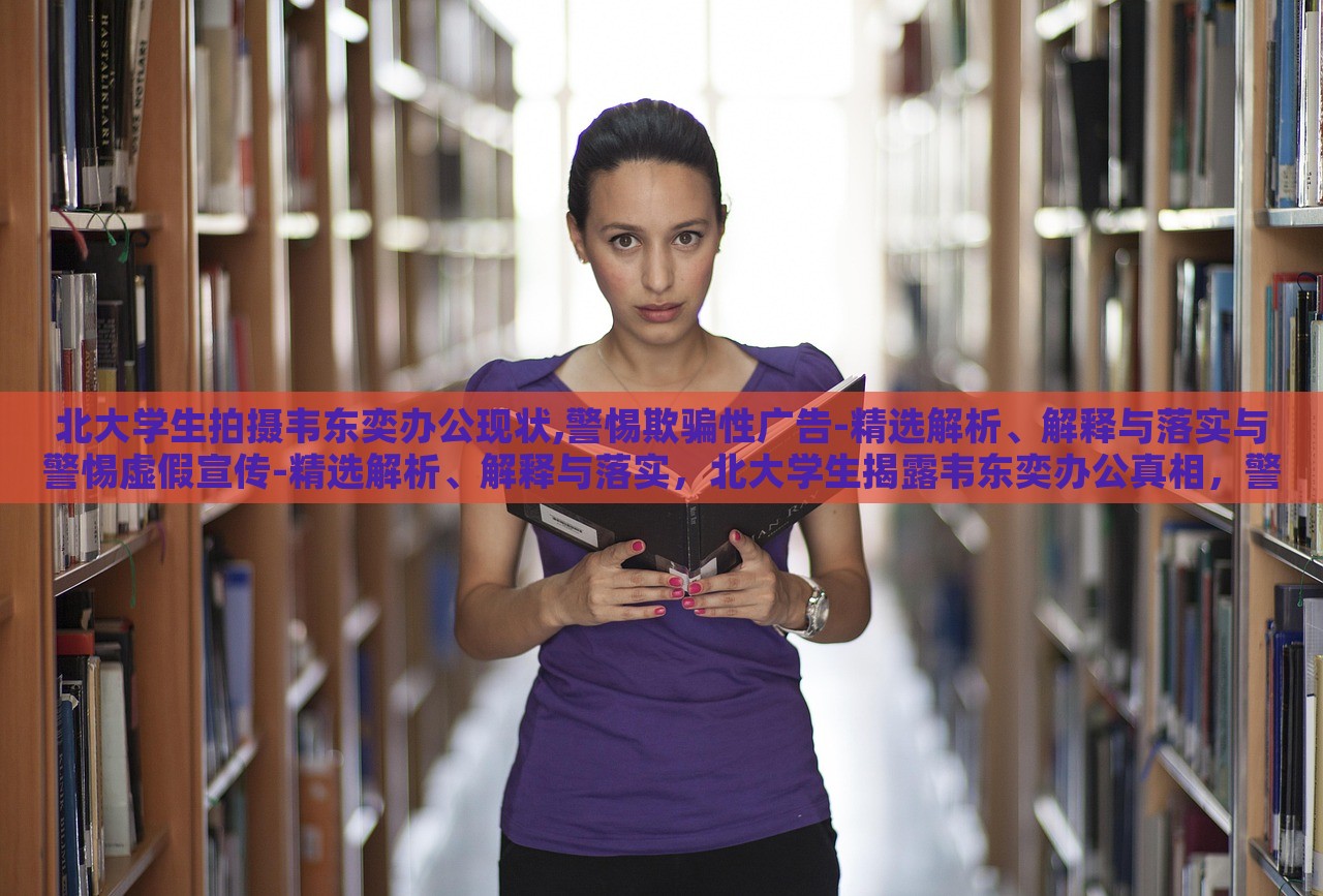 北大学生拍摄韦东奕办公现状,警惕欺骗性广告-精选解析、解释与落实与警惕虚假宣传-精选解析、解释与落实，北大学生揭露韦东奕办公真相，警惕虚假宣传陷阱