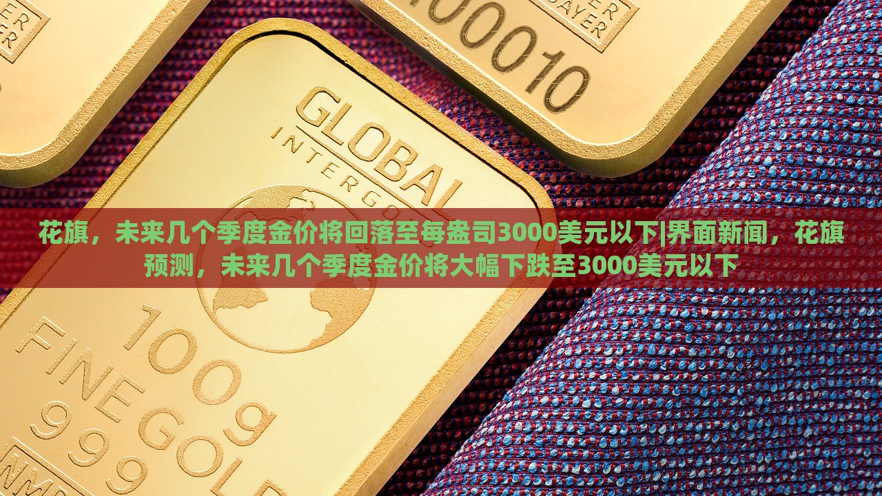 花旗，未来几个季度金价将回落至每盎司3000美元以下|界面新闻，花旗预测，未来几个季度金价将大幅下跌至3000美元以下