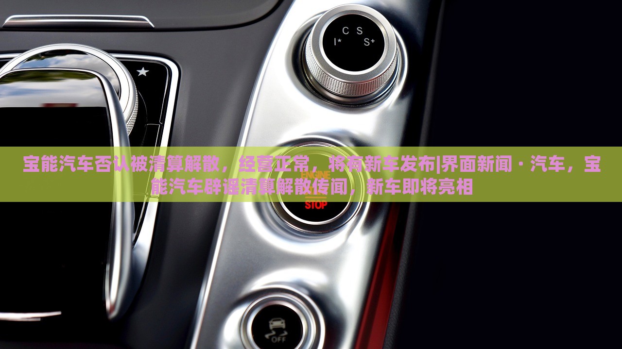 宝能汽车否认被清算解散，经营正常，将有新车发布|界面新闻 · 汽车，宝能汽车辟谣清算解散传闻，新车即将亮相