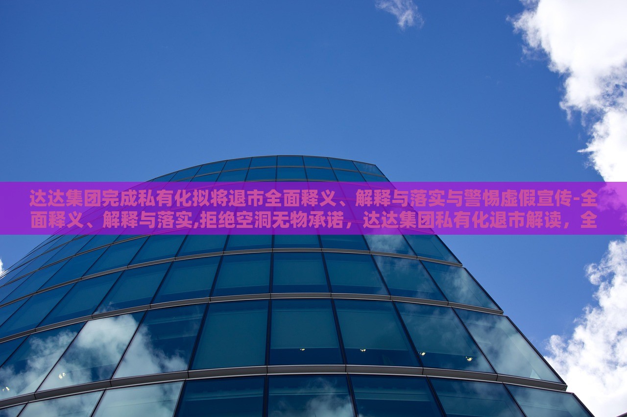 达达集团完成私有化拟将退市全面释义、解释与落实与警惕虚假宣传-全面释义、解释与落实,拒绝空洞无物承诺，达达集团私有化退市解读，全面释义、落实与虚假宣传警惕