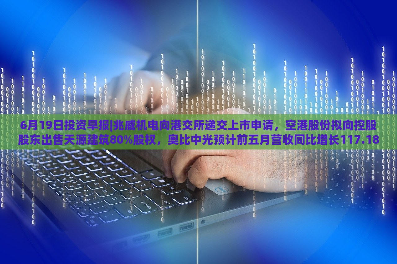 6月19日投资早报|兆威机电向港交所递交上市申请，空港股份拟向控股股东出售天源建筑80%股权，奥比中光预计前五月营收同比增长117.18%|界面新闻 · 证券，兆威机电上市申请递交，奥比中光营收预计大增117.18%——6月19日投资早报盘点