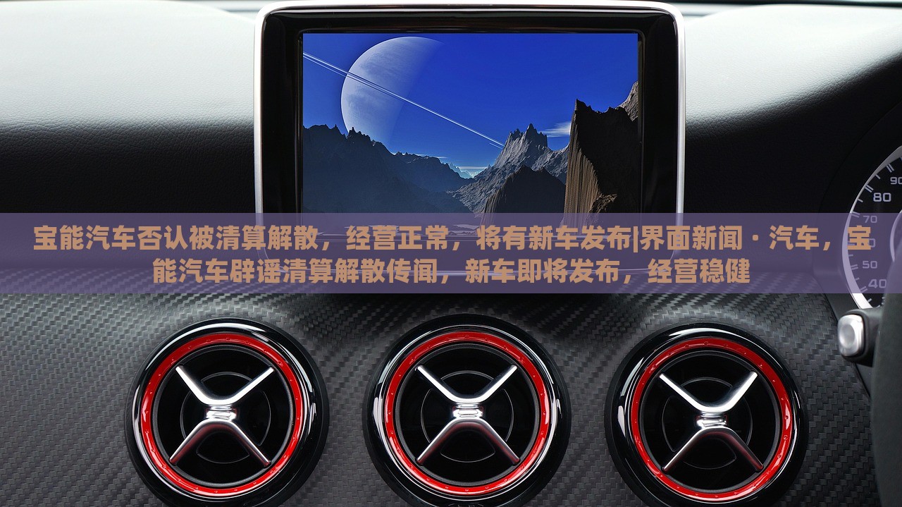 宝能汽车否认被清算解散，经营正常，将有新车发布|界面新闻 · 汽车，宝能汽车辟谣清算解散传闻，新车即将发布，经营稳健