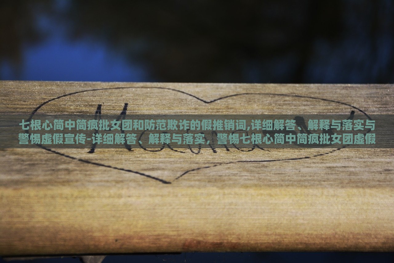 七根心简中简疯批女团和防范欺诈的假推销词,详细解答、解释与落实与警惕虚假宣传-详细解答、解释与落实，警惕七根心简中简疯批女团虚假宣传，揭秘与防范攻略