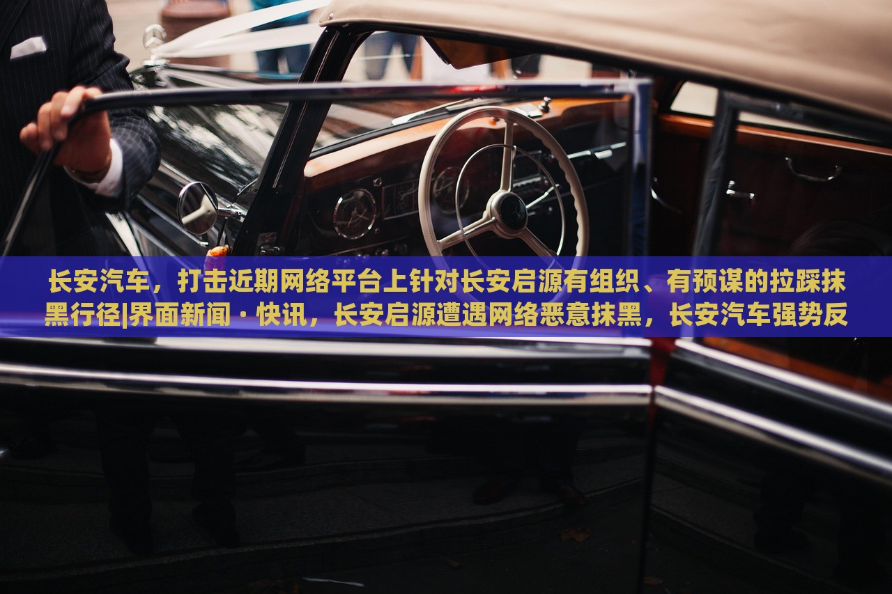 长安汽车，打击近期网络平台上针对长安启源有组织、有预谋的拉踩抹黑行径|界面新闻 · 快讯，长安启源遭遇网络恶意抹黑，长安汽车强势反击